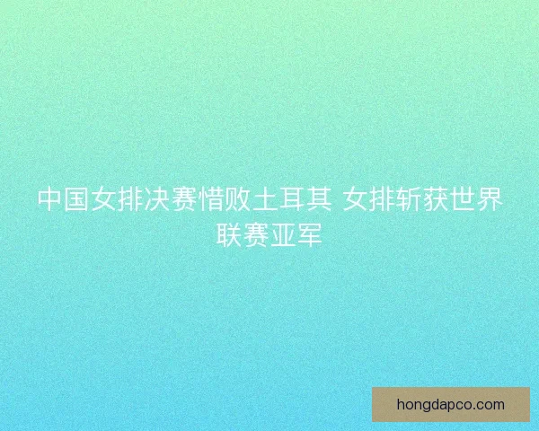 中国女排决赛惜败土耳其 女排斩获世界联赛亚军