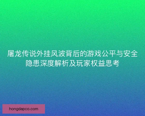屠龙传说外挂风波背后的游戏公平与安全隐患深度解析及玩家权益思考