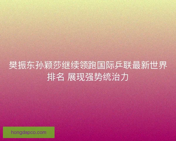 樊振东孙颖莎继续领跑国际乒联最新世界排名 展现强势统治力